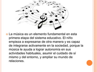  La música es un elemento fundamental en esta
primera etapa del sistema educativo. El niño
empieza a expresarse de otra manera y es capaz
de integrarse activamente en la sociedad, porque la
música le ayuda a lograr autonomía en sus
actividades habituales, asumir el cuidado de sí
mismo y del entorno, y ampliar su mundo de
relaciones.
 
