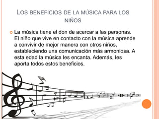 LOS BENEFICIOS DE LA MÚSICA PARA LOS
NIÑOS
 La música tiene el don de acercar a las personas.
El niño que vive en contacto con la música aprende
a convivir de mejor manera con otros niños,
estableciendo una comunicación más armoniosa. A
esta edad la música les encanta. Además, les
aporta todos estos beneficios.
 