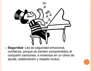  Seguridad: Les da seguridad emocional,
confianza, porque se sienten comprendidos al
compartir canciones, e inmersos en un clima de
ayuda, colaboración y respeto mutuo.
 