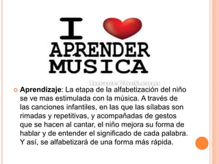  Aprendizaje: La etapa de la alfabetización del niño
se ve mas estimulada con la música. A través de
las canciones infantiles, en las que las sílabas son
rimadas y repetitivas, y acompañadas de gestos
que se hacen al cantar, el niño mejora su forma de
hablar y de entender el significado de cada palabra.
Y así, se alfabetizará de una forma más rápida.
 