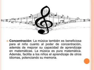  Concentración: La música también es beneficiosa
para el niño cuanto al poder de concentración,
además de mejorar su capacidad de aprendizaje
en matemáticas. La música es pura matemática.
Además, facilita a los niños el aprendizaje de otros
idiomas, potenciando su memoria.
 