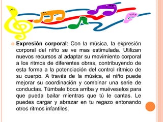  Expresión corporal: Con la música, la expresión
corporal del niño se ve mas estimulada. Utilizan
nuevos recursos al adaptar su movimiento corporal
a los ritmos de diferentes obras, contribuyendo de
esta forma a la potenciación del control rítmico de
su cuerpo. A través de la música, el niño puede
mejorar su coordinación y combinar una serie de
conductas. Túmbale boca arriba y muéveselos para
que pueda bailar mientras que tú le cantas. Le
puedes cargar y abrazar en tu regazo entonando
otros ritmos infantiles.
 
