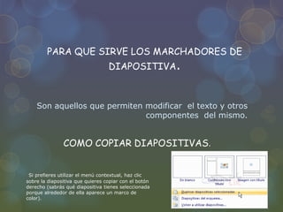 PARA QUE SIRVE LOS MARCHADORES DE
DIAPOSITIVA.
Son aquellos que permiten modificar el texto y otros
componentes del mismo.
COMO COPIAR DIAPOSITIVAS.
Si prefieres utilizar el menú contextual, haz clic
sobre la diapositiva que quieres copiar con el botón
derecho (sabrás qué diapositiva tienes seleccionada
porque alrededor de ella aparece un marco de
color).
 