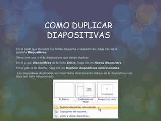 COMO DUPLICAR
DIAPOSITIVAS
En el panel que contiene las fichas Esquema y Diapositivas, haga clic en la
pestaña Diapositivas.
Seleccione una o más diapositivas que desee duplicar.
En el grupo Diapositivas de la ficha Inicio, haga clic en Nueva diapositiva.
En la galería de diseño, haga clic en Duplicar diapositivas seleccionadas.
Las diapositivas duplicadas son insertadas directamente debajo de la diapositiva más
baja que haya seleccionado.
 