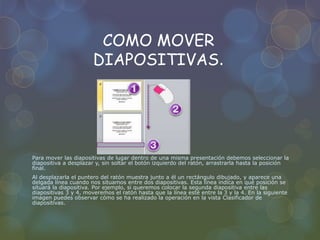 COMO MOVER
DIAPOSITIVAS.
Para mover las diapositivas de lugar dentro de una misma presentación debemos seleccionar la
diapositiva a desplazar y, sin soltar el botón izquierdo del ratón, arrastrarla hasta la posición
final.
Al desplazarla el puntero del ratón muestra junto a él un rectángulo dibujado, y aparece una
delgada línea cuando nos situamos entre dos diapositivas. Esta línea indica en qué posición se
situará la diapositiva. Por ejemplo, si queremos colocar la segunda diapositiva entre las
diapositivas 3 y 4, moveremos el ratón hasta que la línea esté entre la 3 y la 4. En la siguiente
imagen puedes observar cómo se ha realizado la operación en la vista Clasificador de
diapositivas.
 