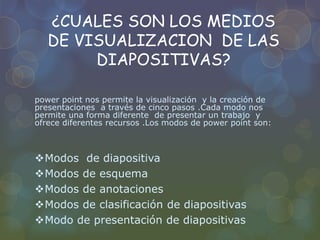 ¿CUALES SON LOS MEDIOS
DE VISUALIZACION DE LAS
DIAPOSITIVAS?
power point nos permite la visualización y la creación de
presentaciones a través de cinco pasos .Cada modo nos
permite una forma diferente de presentar un trabajo y
ofrece diferentes recursos .Los modos de power point son:
Modos de diapositiva
Modos de esquema
Modos de anotaciones
Modos de clasificación de diapositivas
Modo de presentación de diapositivas
 