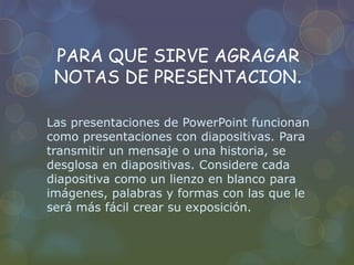 PARA QUE SIRVE AGRAGAR
NOTAS DE PRESENTACION.
Las presentaciones de PowerPoint funcionan
como presentaciones con diapositivas. Para
transmitir un mensaje o una historia, se
desglosa en diapositivas. Considere cada
diapositiva como un lienzo en blanco para
imágenes, palabras y formas con las que le
será más fácil crear su exposición.
 