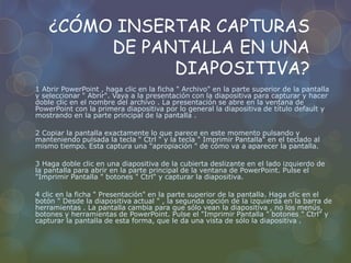 ¿CÓMO INSERTAR CAPTURAS
DE PANTALLA EN UNA
DIAPOSITIVA?
1 Abrir PowerPoint , haga clic en la ficha " Archivo" en la parte superior de la pantalla
y seleccionar " Abrir". Vaya a la presentación con la diapositiva para capturar y hacer
doble clic en el nombre del archivo . La presentación se abre en la ventana de
PowerPoint con la primera diapositiva por lo general la diapositiva de título default y
mostrando en la parte principal de la pantalla .
2 Copiar la pantalla exactamente lo que parece en este momento pulsando y
manteniendo pulsada la tecla " Ctrl " y la tecla " Imprimir Pantalla" en el teclado al
mismo tiempo. Esta captura una "apropiación " de cómo va a aparecer la pantalla.
3 Haga doble clic en una diapositiva de la cubierta deslizante en el lado izquierdo de
la pantalla para abrir en la parte principal de la ventana de PowerPoint. Pulse el
"Imprimir Pantalla " botones " Ctrl" y capturar la diapositiva.
4 clic en la ficha " Presentación" en la parte superior de la pantalla. Haga clic en el
botón " Desde la diapositiva actual " , la segunda opción de la izquierda en la barra de
herramientas . La pantalla cambia para que sólo vean la diapositiva , no los menús,
botones y herramientas de PowerPoint. Pulse el "Imprimir Pantalla " botones " Ctrl" y
capturar la pantalla de esta forma, que le da una vista de sólo la diapositiva .
 