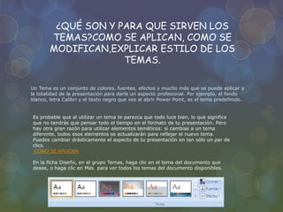 ¿QUÉ SON Y PARA QUE SIRVEN LOS
TEMAS?COMO SE APLICAN, COMO SE
MODIFICAN,EXPLICAR ESTILO DE LOS
TEMAS.
Un Tema es un conjunto de colores, fuentes, efectos y mucho más que se puede aplicar a
la totalidad de la presentación para darle un aspecto profesional. Por ejemplo, el fondo
blanco, letra Calibri y el texto negro que ves al abrir Power Point, es el tema predefinido.
Es probable que al utilizar un tema te parezca que todo luce bien, lo que significa
que no tendrás que pensar todo el tiempo en el formato de tu presentación. Pero
hay otra gran razón para utilizar elementos temáticos: si cambias a un tema
diferente, todos esos elementos se actualizarán para reflejar el nuevo tema.
Puedes cambiar drásticamente el aspecto de tu presentación en tan sólo un par de
clics.
COMO SE APLICAN:
En la ficha Diseño, en el grupo Temas, haga clic en el tema del documento que
desee, o haga clic en Más para ver todos los temas del documento disponibles.
 