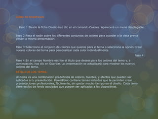 COMO SE MODIFICAN:
Paso 1:Desde la ficha Diseño haz clic en el comando Colores. Aparecerá un menú desplegable.
Paso 2:Pasa el ratón sobre los diferentes conjuntos de colores para acceder a la vista previa
desde la misma presentación.
Paso 3:Selecciona el conjunto de colores que quieras para el tema o selecciona la opción Crear
nuevos colores del tema para personalizar cada color individualmente.
Paso 4:
Paso 4:En el campo Nombre escribe el título que desees para los colores del tema y, a
continuación, haz clic en Guardar. La presentación se actualizará para mostrar los nuevos
colores del tema.
ESTILO DE LOS TEMAS:
Un tema es una combinación predefinida de colores, fuentes, y efectos que pueden ser
aplicados a tu presentación. PowerPoint contiene temas incluidos que te permiten crear
presentaciones profesionales, fácilmente, sin gastar mucho tiempo en el diseño. Cada tema
tiene estilos de fondo asociados que pueden ser aplicados a las diapositivas.
 