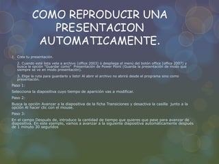 COMO REPRODUCIR UNA
PRESENTACION
AUTOMATICAMENTE.
1. Crea tu presentación.
2. Cuando esté lista vete a archivo (office 2003) ó despliega el menú del botón office (office 2007) y
busca la opción "Guardar como" Presentación de Power Point (Guarda la presentación de modo que
siempre se ve en modo presentación).
3. Elige la ruta para guardarlo y listo! Al abrir el archivo no abrirá desde el programa sino como
presentación.
Paso 1:
Selecciona la diapositiva cuyo tiempo de aparición vas a modificar.
Paso 2:
Busca la opción Avanzar a la diapositiva de la ficha Transiciones y desactiva la casilla junto a la
opción Al hacer clic con el mouse.
Paso 3:
En el campo Después de, introduce la cantidad de tiempo que quieres que pase para avanzar de
diapositiva. En este ejemplo, vamos a avanzar a la siguiente diapositiva automáticamente después
de 1 minuto 30 segundos
 