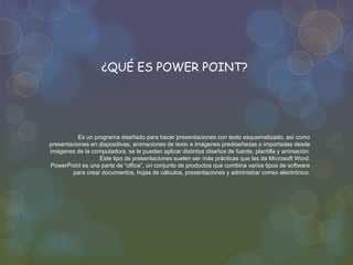 Es un programa diseñado para hacer presentaciones con texto esquematizado, así como
presentaciones en diapositivas, animaciones de texto e imágenes prediseñadas o importadas desde
imágenes de la computadora. se le pueden aplicar distintos diseños de fuente, plantilla y animación.
Este tipo de presentaciones suelen ser más prácticas que las de Microsoft Word.
PowerPoint es una parte de “office”, un conjunto de productos que combina varios tipos de software
para crear documentos, hojas de cálculos, presentaciones y administrar correo electrónico.
¿QUÉ ES POWER POINT?
 