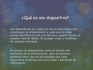 ¿Qué es una diapositiva?
Las diapositivas son cada uno de los elementos que
constituyen la presentación y cada una de ellas
podría identificarse con una lámina o página donde se
pueden insertar datos. Se pueden crear y modificar
de manera individual.
El número de diapositivas varía en función del
contenido de la presentación, pero en general,
podemos decir que es aconsejable que cada
diapositiva contenga una única idea o elemento de
información.
 