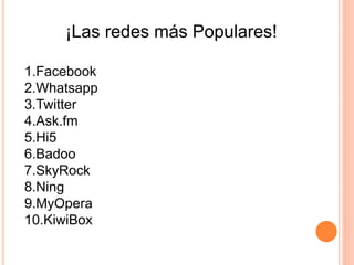 ¡Las redes más Populares!
1.Facebook
2.Whatsapp
3.Twitter
4.Ask.fm
5.Hi5
6.Badoo
7.SkyRock
8.Ning
9.MyOpera
10.KiwiBox
 