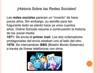 ¡Historia Sobre las Redes Sociales!
Las redes sociales parecen un “invento” de hace
pocos años. Sin embargo, su semilla para tan
fulgurante éxito se plantó hace ya unos cuantos
años. Online Schools resume a continuación la historia
de los social media:
1971: Se envía el primer mail. Los dos ordenadores
protagonistas del envío estaban uno al lado del otro.
1978: Se intercambian BBS (Boletín Bordo Sistemas)
a través de líneas telefónicas con otros
 
