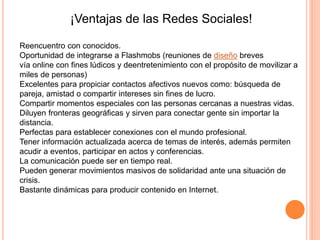 ¡Ventajas de las Redes Sociales!
Reencuentro con conocidos.
Oportunidad de integrarse a Flashmobs (reuniones de diseño breves
vía online con fines lúdicos y deentretenimiento con el propósito de movilizar a
miles de personas)
Excelentes para propiciar contactos afectivos nuevos como: búsqueda de
pareja, amistad o compartir intereses sin fines de lucro.
Compartir momentos especiales con las personas cercanas a nuestras vidas.
Diluyen fronteras geográficas y sirven para conectar gente sin importar la
distancia.
Perfectas para establecer conexiones con el mundo profesional.
Tener información actualizada acerca de temas de interés, además permiten
acudir a eventos, participar en actos y conferencias.
La comunicación puede ser en tiempo real.
Pueden generar movimientos masivos de solidaridad ante una situación de
crisis.
Bastante dinámicas para producir contenido en Internet.
 