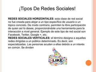 ¡Tipos De Redes Sociales!
REDES SOCIALES HORIZONTALES: esta clase de red social
no fue creada para alojar a un tipo específico de usuario o un
tópico concreto. De modo contrario, permiten la libre participación
de quien así lo desee, proporcionándole una herramienta para la
interacción a nivel general. Ejemplo de este tipo de red social son
Facebook, Twitter, Google +, etc.
REDES SOCIALES VERTICALES: el término designa a aquellas
redes dirigidas a un público determinado. Es decir, son
especializadas. Las personas acuden a ellas debido a un interés
en común. Se dividen
 