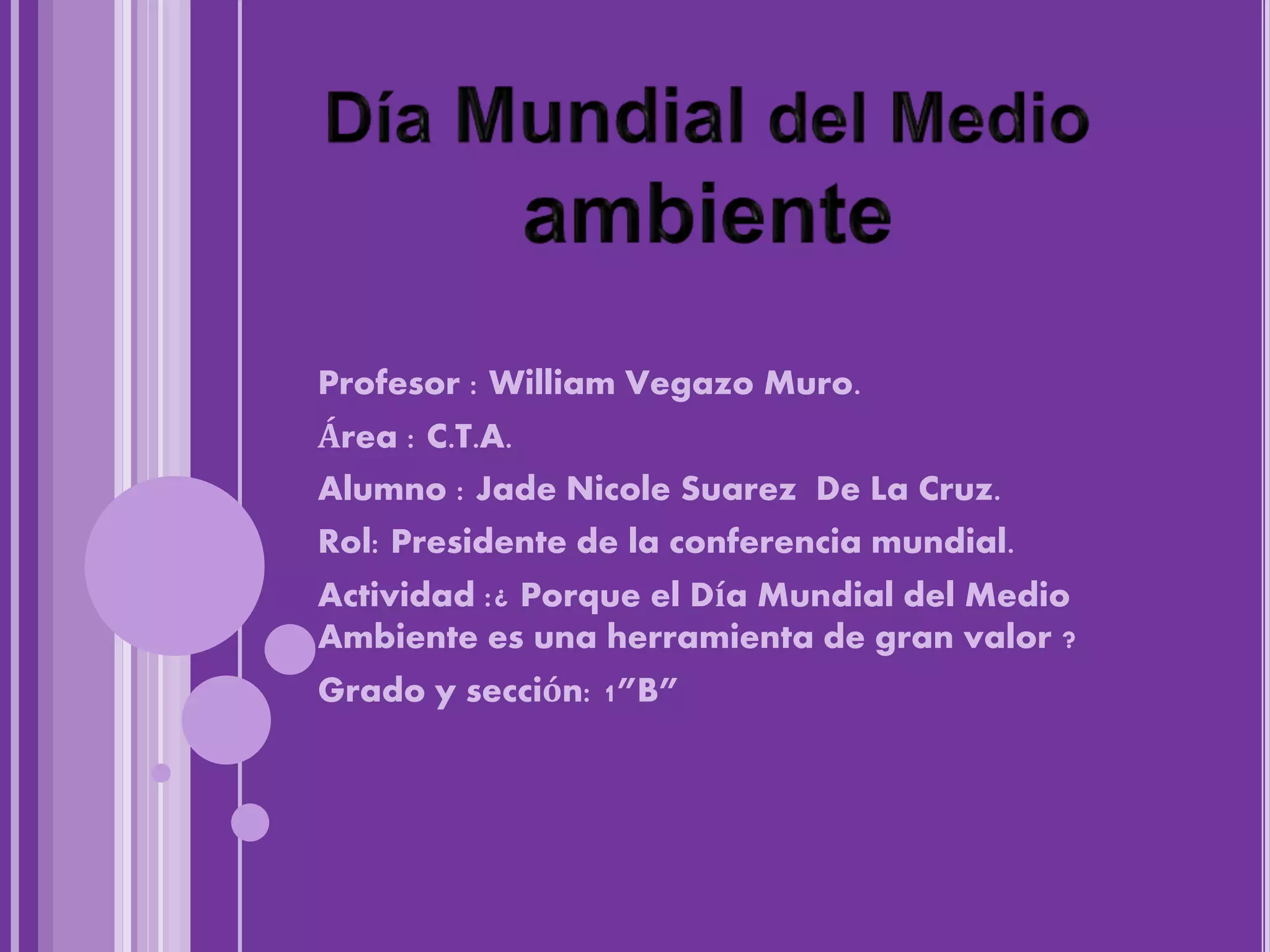 Profesor : William Vegazo Muro.
Área : C.T.A.
Alumno : Jade Nicole Suarez De La Cruz.
Rol: Presidente de la conferencia mundial.
Actividad :¿ Porque el Día Mundial del Medio
Ambiente es una herramienta de gran valor ?
Grado y sección: 1”B”