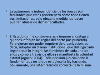 • La autonomía e independencia de los jueces son
facultades que estos poseen pero como todo tienen
sus limitaciones, bajo ninguna medida los jueces
pueden abusar de dichas facultades.
• El Estado dirime controversias e impone el castigo a
quienes infrinjan las reglas del pacto (ius puniendi).
Para ejercer ese poder requiere de organización, es
decir, adoptar un diseño institucional que distinga cada
órgano que lo integra, las funciones de cada uno de
ellos y cómo a través de ellos se manifiesta la voluntad
estatal (Aguiló: 2004). Toda decisión judicial debe ir
fundamentada en lo que establece la ley haciendo,
obviamente, una interpretación correcta de la misma.
 