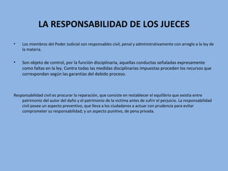 LA RESPONSABILIDAD DE LOS JUECES
• Los miembros del Poder Judicial son responsables civil, penal y administrativamente con arreglo a la ley de
la materia.
• Son objeto de control, por la función disciplinaria, aquellas conductas señaladas expresamente
como faltas en la ley. Contra todas las medidas disciplinarias impuestas proceden los recursos que
correspondan según las garantías del debido proceso.
Responsabilidad civil:es procurar la reparación, que consiste en restablecer el equilibrio que existía entre
patrimonio del autor del daño y el patrimonio de la victima antes de sufrir el perjuicio. La responsabilidad
civil posee un aspecto preventivo, que lleva a los ciudadanos a actuar con prudencia para evitar
comprometer su responsabilidad; y un aspecto punitivo, de pena privada.
 