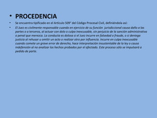 • PROCEDENCIA
• Se encuentra tipificado en el Artículo 509° del Código Procesal Civil, definiéndola así:
• El Juez es civilmente responsable cuando en ejercicio de su función jurisdiccional causa daño a las
partes o a terceros, al actuar con dolo o culpa inexcusable, sin perjuicio de la sanción administrativa
o penal que merezca. La conducta es dolosa si el Juez incurre en falsedad o fraude, o si deniega
justicia al rehusar u omitir un acto o realizar otro por influencia. Incurre en culpa inexcusable
cuando comete un grave error de derecho, hace interpretación insustentable de la ley o causa
indefensión al no analizar los hechos probados por el afectado. Este proceso sólo se impulsará a
pedido de parte.
 