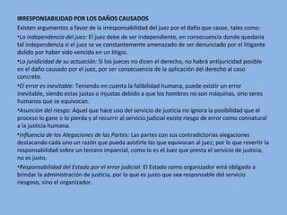 IRRESPONSABILIDAD POR LOS DAÑOS CAUSADOS
Existen argumentos a favor de la irresponsabilidad del juez por el daño que cause, tales como:
•La independencia del juez: El juez debe de ser independiente, en consecuencia donde quedaría
tal independencia si el juez se ve constantemente amenazado de ser denunciado por el litigante
dolido por haber sido vencido en un litigio.
•La juridicidad de su actuación: Si los jueces no dicen el derecho, no habrá antijuricidad posible
en el daño causado por el juez, por ser consecuencia de la aplicación del derecho al caso
concreto.
•El error es inevitable: Teniendo en cuenta la falibilidad humana, puede existir un error
inevitable, siendo estas justas o injustas debido a que los hombres no son máquinas, sino seres
humanos que se equivocan.
•Asunción del riesgo: Aquel que hace uso del servicio de justicia no ignora la posibilidad que el
proceso lo gane o lo pierda y al recurrir al servicio judicial existe riesgo de error como connatural
a la justicia humana.
•Influencia de las Alegaciones de las Partes: Las partes con sus contradictorias alegaciones
destacando cada uno un razón que pueda asistirle las que equivocan al juez; por lo que revertir la
responsabilidad sobre un tercero imparcial, como lo es el Juez que presta el servicio de justicia,
no es justo.
•Responsabilidad del Estado por el error judicial: El Estado como organizador está obligado a
brindar la administración de justicia, por lo que es justo que sea responsable del servicio
riesgoso, sino el organizador.
 