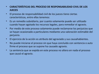 • CARACTERÍSTICAS DEL PROCESO DE RESPONSABILIDAD CIVIL DE LOS
JUECES
• El proceso de responsabilidad civil de los jueces tiene ciertas
características, entre ellas tenemos:
• Es un remedio subsidiario, por cuanto solamente puede ser utilizado
cuando hayan agotado los recursos legales, para remediar el agravio.
• Por medio de este proceso solamente puede reclamarse los perjuicios que
se hayan ocasionado a particulares mediante una valoración estimable del
perjuicio.
• El ejercicio de la acción es atributo del agraviado y sus causahabientes.
• No puede iniciarse el proceso sin que haya concluido con sentencia o auto
firme el proceso que se supone ha causado agravio.
• La sentencia que se expida en este proceso no altera en nada el proceso
que causó el agravio.
 
