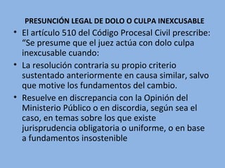 PRESUNCIÓN LEGAL DE DOLO O CULPA INEXCUSABLE
• El artículo 510 del Código Procesal Civil prescribe:
“Se presume que el juez actúa con dolo culpa
inexcusable cuando:
• La resolución contraria su propio criterio
sustentado anteriormente en causa similar, salvo
que motive los fundamentos del cambio.
• Resuelve en discrepancia con la Opinión del
Ministerio Público o en discordia, según sea el
caso, en temas sobre los que existe
jurisprudencia obligatoria o uniforme, o en base
a fundamentos insostenible
 
