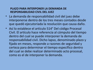 PLAZO PARA INTERPONER LA DEMANDA DE
RESPONSABILIDAD CIVIL DEL JUEZ
• La demanda de responsabilidad civil del juez debe
interponerse dentro de los tres meses contados desde
que quedó ejecutoriada la resolución que causa daño.
• Así lo establece el artículo 514° Del código Procesal
Civil. El artículo hace referencia al cómputo del tiempo
dentro del cual se puede interponer la demanda de
responsabilidad civil. Dicho lapso, denominado plazo y
fijado en meses, responde a razones de seguridad y
certeza para determinar el tiempo específico dentro
del cual se debe realizar determinado acto procesal,
como es el de interponer la demanda.
 