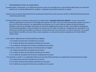• RESPONSABILIDAD PENAL DEL MAGISTRADO:
La prevaricación o prevaricato, es un delito que consiste en que una autoridad, juez u otro servidor público dicte una resolución
arbitraria en un asunto administrativo o judicial, a sabiendas de que dicha resolución es injusta.
cuando un juez se aparta voluntariamente de la aplicación del derecho al caso concreto comete un delito del derecho penal que
se denomina prevaricato.
El principal delito que se comete en estos casos es el denominado "asociación ilícita para delinquir", el cual se encuentra
previsto y penado por el artículo 317 del código penal peruano de 1991. El que se comete por ejemplo cuando se asocian el
juez con el fiscal para procesar a los registradores que observan, por lo tanto, debe ser materia de estudio bastante
detallada. Incluso se ha expedido resoluciones en contra del código penal peruano de 1991, lo que debe ser analizado en
forma bastante detallada, a efecto de explicar los motivos por los cuales se comete en el estado peruano este delito. En la
práctica se comenta que este delito se comete en muchos casos, pero no se denuncia, y no sólo en este caso. Y no es igual
que el delito de colusión, el cual se refiere a otros supuestos, y se encuentra previsto y penado por el artículo 384 del
código citado.
a. Por ordenar registraciones inconstitucionales y/o ilegales.
i. En el delito de prevaricato cometidos por los jueces.
ii. En el delito de abuso de autoridad cometidos por los jueces.
iii. En el delito de usurpación de funciones cometidos por los jueces.
b. Por insistir o reiterar en registraciones inconstitucionales y/o ilegales
i. En el delito de prevaricato cometidos por los jueces.
ii. En el delito de abuso de autoridad cometidos por los jueces.
iii. En el delito de usurpación de funciones cometidos por los jueces.
c. Por apercibir o requerir a un registrador público para que éste último practique una registración inconstitucional y/o ilegal
i. En el delito de prevaricato cometidos por los jueces.
ii. En el delito de abuso de autoridad cometidos por los jueces.
iii. En el delito de usurpación de funciones cometidos por los jueces.
 