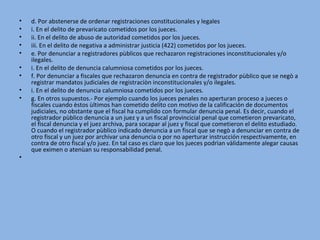 • d. Por abstenerse de ordenar registraciones constitucionales y legales
• i. En el delito de prevaricato cometidos por los jueces.
• ii. En el delito de abuso de autoridad cometidos por los jueces.
• iii. En el delito de negativa a administrar justicia (422) cometidos por los jueces.
• e. Por denunciar a registradores pùblicos que rechazaron registraciones inconstitucionales y/o 
ilegales.
• i. En el delito de denuncia calumniosa cometidos por los jueces.
• f. Por denunciar a fiscales que rechazaron denuncia en contra de registrador pùblico que se negò a 
registrar mandatos judiciales de registraciòn inconstitucionales y/o ilegales.
• i. En el delito de denuncia calumniosa cometidos por los jueces.
• g. En otros supuestos.- Por ejemplo cuando los jueces penales no aperturan proceso a jueces o 
fiscales cuando èstos ùltimos han cometido delito con motivo de la calificación de documentos 
judiciales, no obstante que el fiscal ha cumplido con formular denuncia penal. Es decir, cuando el 
registrador pùblico denuncia a un juez y a un fiscal provincicial penal que cometieron prevaricato, 
el fiscal denuncia y el juez archiva, para socapar al juez y fiscal que cometieron el delito estudiado. 
O cuando el registrador pùblico indicado denuncia a un fiscal que se negò a denunciar en contra de 
otro fiscal y un juez por archivar una denuncia o por no aperturar instrucción respectivamente, en 
contra de otro fiscal y/o juez. En tal caso es claro que los jueces podrìan vàlidamente alegar causas 
que eximen o atenùan su responsabilidad penal.
•
 