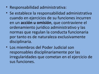 • Responsabilidad administrativa:
• Se establece la responsabilidad administrativa 
cuando en ejercicios de su funciones incurren 
en un acción u omisión, que contraviene el 
ordenamiento jurídico administrativo y las 
normas que regulan la conducta funcionaria 
por tanto es de naturaleza exclusivamente 
disciplinaria. 
• Los miembros del Poder Judicial son 
responsables disciplinariamente por las 
irregularidades que cometan en el ejercicio de 
sus funciones.
 