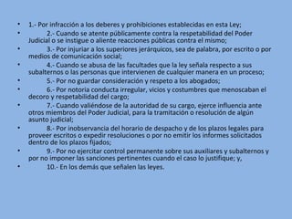 • 1.- Por infracción a los deberes y prohibiciones establecidas en esta Ley;
• 2.- Cuando se atente públicamente contra la respetabilidad del Poder 
Judicial o se instigue o aliente reacciones públicas contra el mismo;
• 3.- Por injuriar a los superiores jerárquicos, sea de palabra, por escrito o por 
medios de comunicación social;
• 4.- Cuando se abusa de las facultades que la ley señala respecto a sus 
subalternos o las personas que intervienen de cualquier manera en un proceso;
• 5.- Por no guardar consideración y respeto a los abogados;
• 6.- Por notoria conducta irregular, vicios y costumbres que menoscaban el 
decoro y respetabilidad del cargo;
• 7.- Cuando valiéndose de la autoridad de su cargo, ejerce influencia ante 
otros miembros del Poder Judicial, para la tramitación o resolución de algún 
asunto judicial;
• 8.- Por inobservancia del horario de despacho y de los plazos legales para 
proveer escritos o expedir resoluciones o por no emitir los informes solicitados 
dentro de los plazos fijados;
• 9.- Por no ejercitar control permanente sobre sus auxiliares y subalternos y 
por no imponer las sanciones pertinentes cuando el caso lo justifique; y,
• 10.- En los demás que señalen las leyes.
 