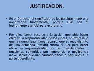 JUSTIFICACION.
• En el Derecho, el significado de las palabras tiene una
importancia fundamental, porque ellas son el
instrumento esencial para expresarlo.
• Por ello, llamar recurso a la acción que pide hacer
efectiva la responsabilidad de los jueces, no expresa lo
que la norma legal llama recurso, que es muy distinto
de una demanda (acción) contra el juez para hacer
eficaz su responsabilidad por las irregularidades u
omisiones cometidas por ignorancia o negligencia
inexcusables que han causado daños o perjuicios a la
parte querellante.
 