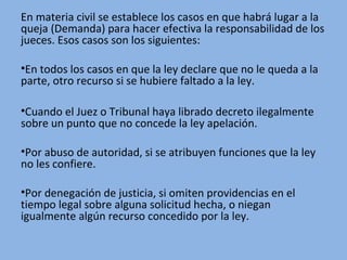 En materia civil se establece los casos en que habrá lugar a la
queja (Demanda) para hacer efectiva la responsabilidad de los
jueces. Esos casos son los siguientes:
•En todos los casos en que la ley declare que no le queda a la
parte, otro recurso si se hubiere faltado a la ley.
•Cuando el Juez o Tribunal haya librado decreto ilegalmente
sobre un punto que no concede la ley apelación.
•Por abuso de autoridad, si se atribuyen funciones que la ley
no les confiere.
•Por denegación de justicia, si omiten providencias en el
tiempo legal sobre alguna solicitud hecha, o niegan
igualmente algún recurso concedido por la ley.
 