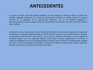 ANTECEDENTES
• Los jueces en Roma, antes del período imperial, no eran expertos en derecho, tenían un poder muy
limitado, debiendo asesorarse por medio de jurisconsultos. Durante el período imperial su función
principal era la aplicación de la voluntad del emperador. Fue en los tiempos medievales y
prerrevolucionarios cuando su poder estuvo menos limitado y su actuación era similar a la de los actuales
jueces ingleses.
• No obstante, con las revoluciones, la construcción de los Estados, las soberanías nacionales y la separación
de poderes, se restringió categóricamente la función judicial, los jueces ya no podrían hacer el derecho,
rechazándose la doctrina del "stare decisis". Así el juez del Derecho continental, era una especie de
empleado experto (un mero empleado público), cuya función consistía simplemente en encontrar la
disposición legislativa correcta. Sin embargo desde la creación de los Tribunales Constitucionales, ideados
por Kelsen, la tarea interpretativa, ha llevado al derecho de tradición constitucional a esferas realmente
liberales, en las cuales, la justicia está al alcance de todos.
 
