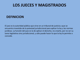 LOS JUECES Y MAGISTRADOS
DEFINICION
El juez es la autoridad pública que sirve en un tribunal de justicia y que se
encuentra investido de la potestad jurisdiccional para aplicar la ley y las normas
jurídicas. La función del juez es la de aplicar el derecho, no crearlo, por no ser su
tarea legislativa sino jurisdiccional, y sólo puede hacer lo que la ley le permite o
concede.
 