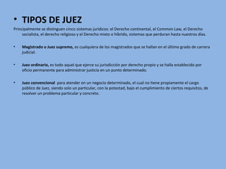 • TIPOS DE JUEZ
Principalmente se distinguen cinco sistemas jurídicos: el Derecho continental, el Common Law, el Derecho
socialista, el derecho religioso y el Derecho mixto o híbrido, sistemas que perduran hasta nuestros días.
• Magistrado o Juez supremo, es cualquiera de los magistrados que se hallan en el último grado de carrera
judicial.
• Juez ordinario, es todo aquel que ejerce su jurisdicción por derecho propio y se halla establecido por
oficio permanente para administrar justicia en un punto determinado.
• Juez convencional para atender en un negocio determinado, el cual no tiene propiamente el cargo
público de Juez, siendo solo un particular, con la potestad, bajo el cumplimiento de ciertos requisitos, de
resolver un problema particular y concreto.
 