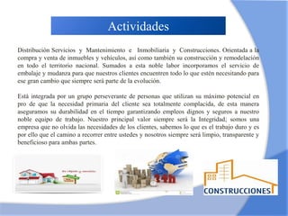 Actividades
Distribución Servicios y Mantenimiento e Inmobiliaria y Construcciones. Orientada a la
compra y venta de inmuebles y vehículos, así como también su construcción y remodelación
en todo el territorio nacional. Sumados a esta noble labor incorporamos el servicio de
embalaje y mudanza para que nuestros clientes encuentren todo lo que estén necesitando para
ese gran cambio que siempre será parte de la evolución.
Está integrada por un grupo perseverante de personas que utilizan su máximo potencial en
pro de que la necesidad primaria del cliente sea totalmente complacida, de esta manera
aseguramos su durabilidad en el tiempo garantizando empleos dignos y seguros a nuestro
noble equipo de trabajo. Nuestro principal valor siempre será la Integridad; somos una
empresa que no olvida las necesidades de los clientes, sabemos lo que es el trabajo duro y es
por ello que el camino a recorrer entre ustedes y nosotros siempre será limpio, transparente y
beneficioso para ambas partes.
 