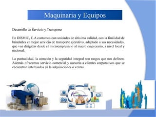 Maquinaria y Equipos
Requeridos
Desarrollo de Servicio y Transporte
En DISMIC, C.A contamos con unidades de altísima calidad, con la finalidad de
brindarles el mejor servicio de transporte ejecutivo, adaptado a sus necesidades,
que van dirigidas desde el microempresario al macro empresario, a nivel local y
nacional.
La puntualidad, la atención y la seguridad integral son rasgos que nos definen.
Además ofrecemos servicio comercial y asesoría a clientes corporativos que se
encuentran interesados en la adquisiciones o ventas.
 