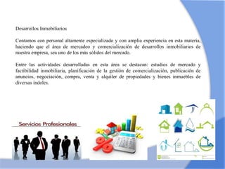 Desarrollos Inmobiliarios
Contamos con personal altamente especializado y con amplia experiencia en esta materia,
haciendo que el área de mercadeo y comercialización de desarrollos inmobiliarios de
nuestra empresa, sea uno de los más sólidos del mercado.
Entre las actividades desarrolladas en esta área se destacan: estudios de mercado y
factibilidad inmobiliaria, planificación de la gestión de comercialización, publicación de
anuncios, negociación, compra, venta y alquiler de propiedades y bienes inmuebles de
diversas índoles.
 