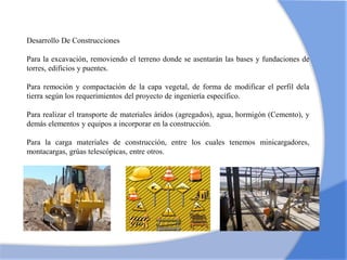 Desarrollo De Construcciones
Para la excavación, removiendo el terreno donde se asentarán las bases y fundaciones de
torres, edificios y puentes.
Para remoción y compactación de la capa vegetal, de forma de modificar el perfil dela
tierra según los requerimientos del proyecto de ingeniería específico.
Para realizar el transporte de materiales áridos (agregados), agua, hormigón (Cemento), y
demás elementos y equipos a incorporar en la construcción.
Para la carga materiales de construcción, entre los cuales tenemos minicargadores,
montacargas, grúas telescópicas, entre otros.
 
