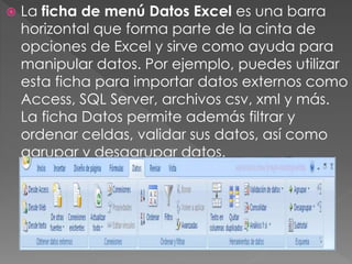  La ficha de menú Datos Excel es una barra
horizontal que forma parte de la cinta de
opciones de Excel y sirve como ayuda para
manipular datos. Por ejemplo, puedes utilizar
esta ficha para importar datos externos como
Access, SQL Server, archivos csv, xml y más.
La ficha Datos permite además filtrar y
ordenar celdas, validar sus datos, así como
agrupar y desagrupar datos.