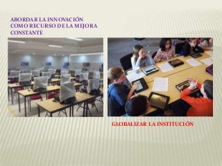 ABORDAR LA INNOVACIÓN
COMO RECURSO DE LA MEJORA
CONSTANTE
GLOBALIZAR LA INSTITUCIÓN
 