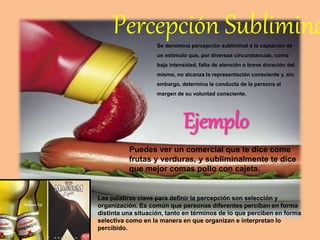 Percepción SubliminaSe denomina percepción subliminal a la captación de
un estímulo que, por diversas circunstancias, como
baja intensidad, falta de atención o breve duración del
mismo, no alcanza la representación consciente y, sin
embargo, determina la conducta de la persona al
margen de su voluntad consciente.
Puedes ver un comercial que te dice come
frutas y verduras, y subliminalmente te dice
que mejor comas pollo con cajeta.
Ejemplo
Las palabras clave para definir la percepción son selección y
organización. Es común que personas diferentes perciban en forma
distinta una situación, tanto en términos de lo que perciben en forma
selectiva como en la manera en que organizan e interpretan lo
percibido.
 