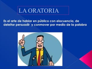 LA ORATORIA
Es el arte de hablar en público con elocuencia, de
deleitar persuadir y conmover por medio de la palabra