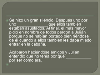  Se hizo un gran silencio. Después uno por
uno _____________ que ellos también
estaban asustados. Al final, el más mayor
pidió en nombre de todos perdón a Julián
porque no se habían portado bien riéndose
de él cuando a ellos también les daba miedo
entrar en la cabaña.
Acabaron haciéndose amigos y Julián
entendió que no tenía por qué ___________
por ser como era.

 