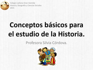 Conceptos básicos para
el estudio de la Historia.
Profesora Silvia Córdova.
Colegio Liahona Gran Avenida
Historia, Geografía y Ciencias Sociales
2015
 