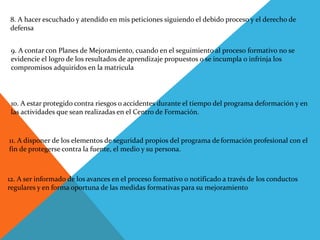8. A hacer escuchado y atendido en mis peticiones siguiendo el debido proceso y el derecho de
defensa
9. A contar con Planes de Mejoramiento, cuando en el seguimiento al proceso formativo no se
evidencie el logro de los resultados de aprendizaje propuestos o se incumpla o infrinja los
compromisos adquiridos en la matricula
10. A estar protegido contra riesgos o accidentes durante el tiempo del programa deformación y en
las actividades que sean realizadas en el Centro de Formación.
11. A disponer de los elementos de seguridad propios del programa de formación profesional con el
fin de protegerse contra la fuente, el medio y su persona.
12. A ser informado de los avances en el proceso formativo o notificado a través de los conductos
regulares y en forma oportuna de las medidas formativas para su mejoramiento
 