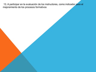 13. A participar en la evaluación de los instructores, como indicador para el
mejoramiento de los procesos formativos
 